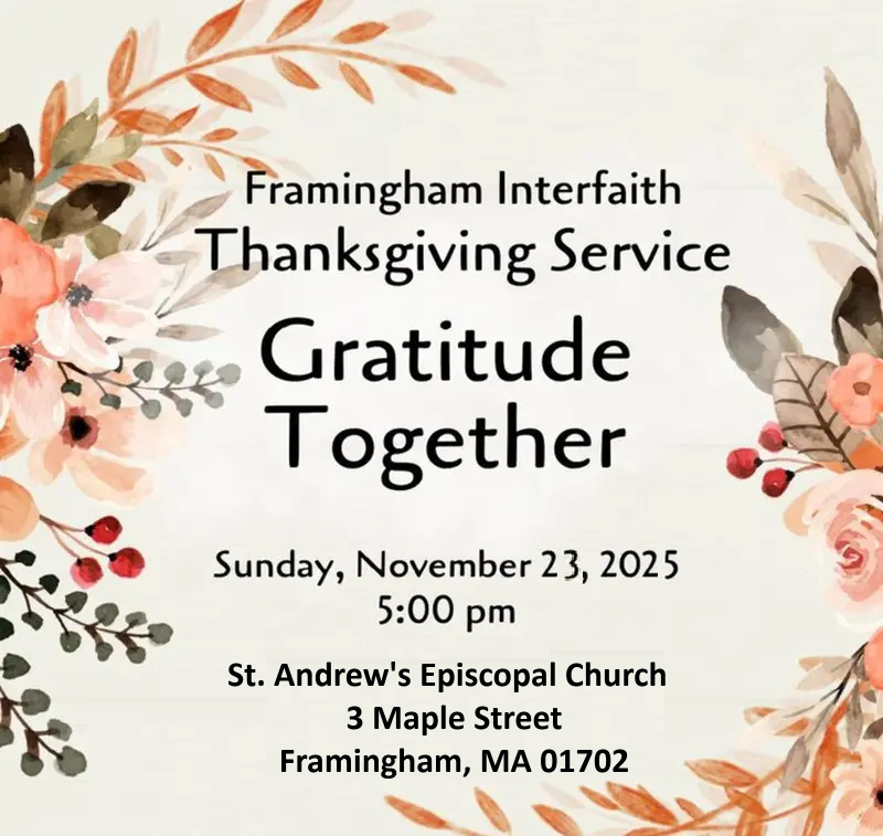 Framingham Interfaith Thanksgiving Service Gratitude Together Sunday, November 23, 2025 5:00 pm St. Andrew's Episcopal Church 3 Maple Street Framingham, MA 01702 The image has a decorative background with autumn-colored flowers and leaves framing the corners.
